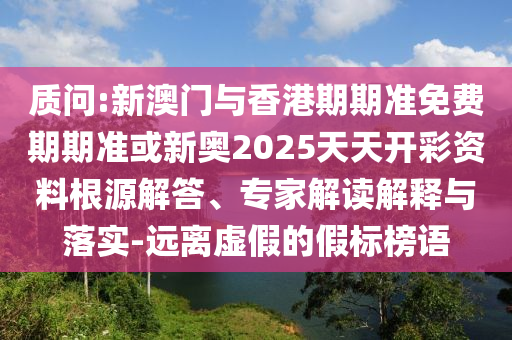 質問:新澳門與香港期期準免費期期準或新奧2025天天開彩資料根源解答、專家解讀解釋與落實-遠離虛假的假標榜語
