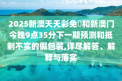2025新澳天天彩免費和新澳門今晚9點35分下一期預測和抵制不實的假包裝,詳盡解答、解釋與落實