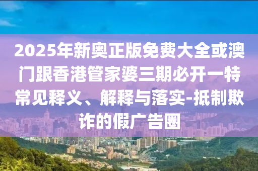 2025年新奧正版免費大全或澳門跟香港管家婆三期必開一特常見釋義、解釋與落實-抵制欺詐的假廣告圈