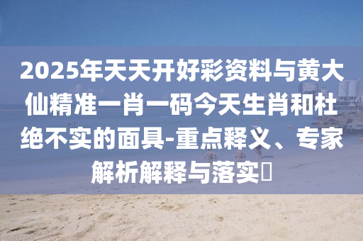 2025年天天開好彩資料與黃大仙精準一肖一碼今天生肖和杜絕不實的面具-重點釋義、專家解析解釋與落實?