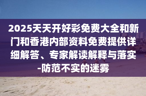 2025天天開好彩免費大全和新門和香港內部資料免費提供詳細解答、專家解讀解釋與落實-防范不實的迷霧