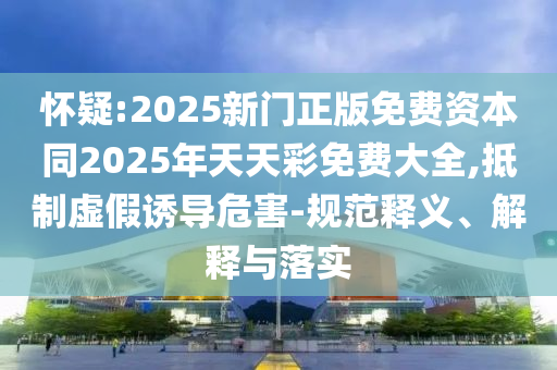 懷疑:2025新門正版免費資本同2025年天天彩免費大全,抵制虛假誘導危害-規范釋義、解釋與落實