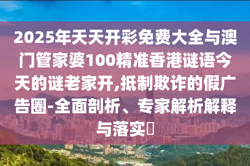 2025年天天開彩免費大全與澳門管家婆100精準香港謎語今天的謎老家開,抵制欺詐的假廣告圈-全面剖析、專家解析解釋與落實?