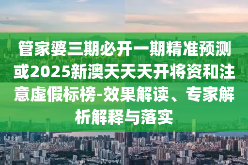 管家婆三期必開一期精準預測或2025新澳天天天開將資和注意虛假標榜-效果解讀、專家解析解釋與落實