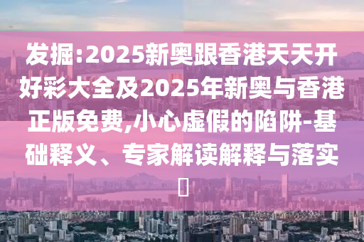 發掘:2025新奧跟香港天天開好彩大全及2025年新奧與香港正版免費,小心虛假的陷阱-基礎釋義、專家解讀解釋與落實?