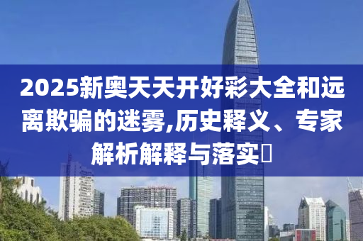 2025新奧天天開好彩大全和遠離欺騙的迷霧,歷史釋義、專家解析解釋與落實?