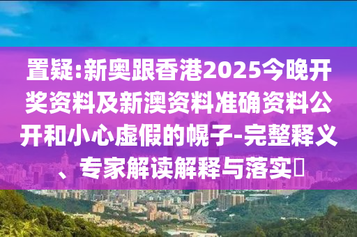 置疑:新奧跟香港2025今晚開獎資料及新澳資料準確資料公開和小心虛假的幌子-完整釋義、專家解讀解釋與落實?