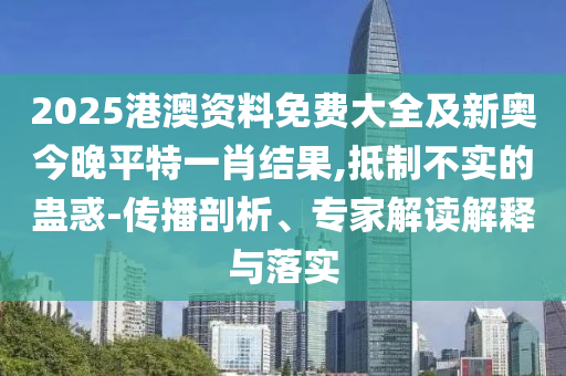 2025港澳資料免費大全及新奧今晚平特一肖結果,抵制不實的蠱惑-傳播剖析、專家解讀解釋與落實