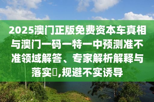 2025澳門正版免費(fèi)資本車真相與澳門一碼一特一中預(yù)測準(zhǔn)不準(zhǔn)領(lǐng)域解答、專家解析解釋與落實?,規(guī)避不實誘導(dǎo)