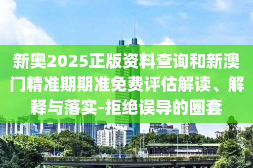 新奧2025正版資料查詢和新澳門精準期期準免費評估解讀、解釋與落實-拒絕誤導的圈套