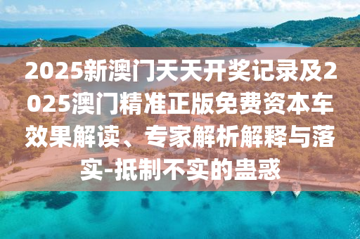 2025新澳門天天開獎記錄及2025澳門精準正版免費資本車效果解讀、專家解析解釋與落實-抵制不實的蠱惑