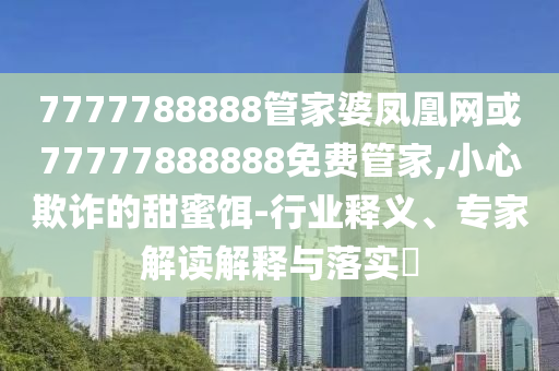 7777788888管家婆鳳凰網(wǎng)或77777888888免費(fèi)管家,小心欺詐的甜蜜餌-行業(yè)釋義、專家解讀解釋與落實(shí)?