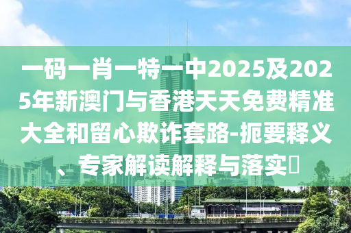 一碼一肖一特一中2025及2025年新澳門與香港天天免費精準大全和留心欺詐套路-扼要釋義、專家解讀解釋與落實?