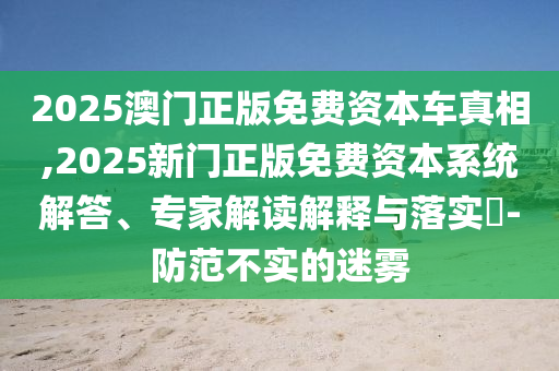 2025澳門(mén)正版免費(fèi)資本車(chē)真相,2025新門(mén)正版免費(fèi)資本系統(tǒng)解答、專(zhuān)家解讀解釋與落實(shí)?-防范不實(shí)的迷霧