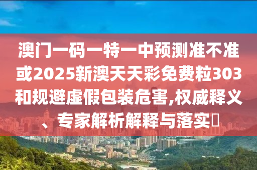 澳門一碼一特一中預測準不準或2025新澳天天彩免費粒303和規避虛假包裝危害,權威釋義、專家解析解釋與落實?