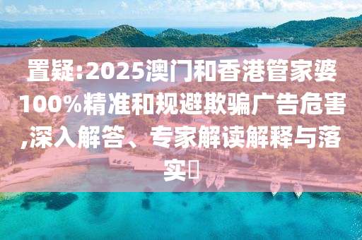 置疑:2025澳門和香港管家婆100%精準和規避欺騙廣告危害,深入解答、專家解讀解釋與落實?