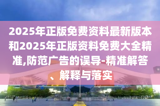 2025年正版免費資料最新版本和2025年正版資料免費大全精準,防范廣告的誤導-精準解答、解釋與落實
