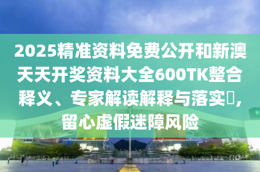 2025精準資料免費公開和新澳天天開獎資料大全600TK整合釋義、專家解讀解釋與落實?,留心虛假迷障風險