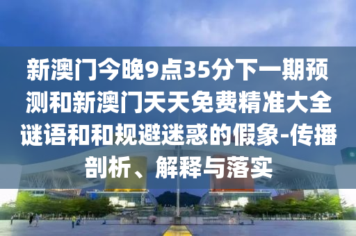 新澳門今晚9點35分下一期預測和新澳門天天免費精準大全謎語和和規避迷惑的假象-傳播剖析、解釋與落實