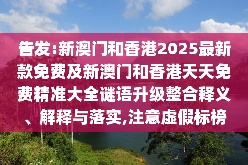 告發:新澳門和香港2025最新款免費及新澳門和香港天天免費精準大全謎語升級整合釋義、解釋與落實,注意虛假標榜