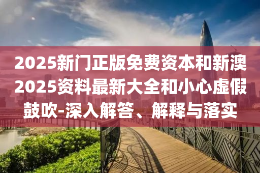 2025新門正版免費資本和新澳2025資料最新大全和小心虛假鼓吹-深入解答、解釋與落實