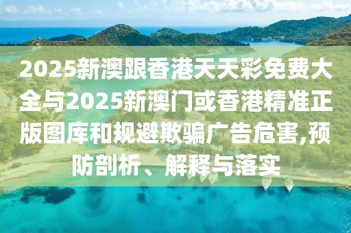 2025新澳跟香港天天彩免費大全與2025新澳門或香港精準正版圖庫和規避欺騙廣告危害,預防剖析、解釋與落實