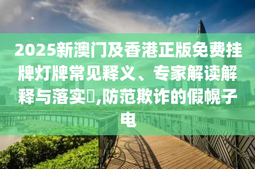2025新澳門及香港正版免費掛牌燈牌常見釋義、專家解讀解釋與落實?,防范欺詐的假幌子電