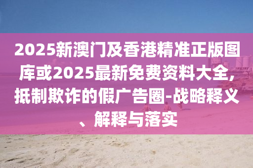 2025新澳門及香港精準正版圖庫或2025最新免費資料大全,抵制欺詐的假廣告圈-戰略釋義、解釋與落實