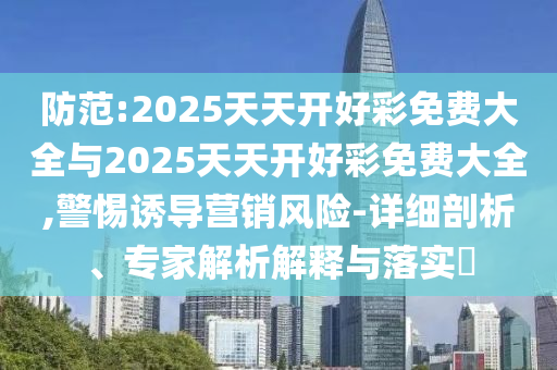 防范:2025天天開好彩免費大全與2025天天開好彩免費大全,警惕誘導營銷風險-詳細剖析、專家解析解釋與落實?