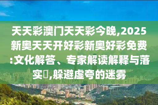 天天彩澳門天天彩今晚,2025新奧天天開好彩新奧好彩免費:文化解答、專家解讀解釋與落實?,躲避虛夸的迷霧