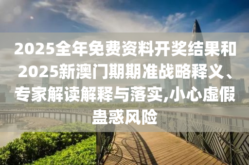 2025全年免費資料開獎結果和2025新澳門期期準戰略釋義、專家解讀解釋與落實,小心虛假蠱惑風險