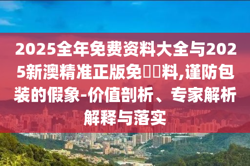 2025全年免費資料大全與2025新澳精準正版免費資料,謹防包裝的假象-價值剖析、專家解析解釋與落實