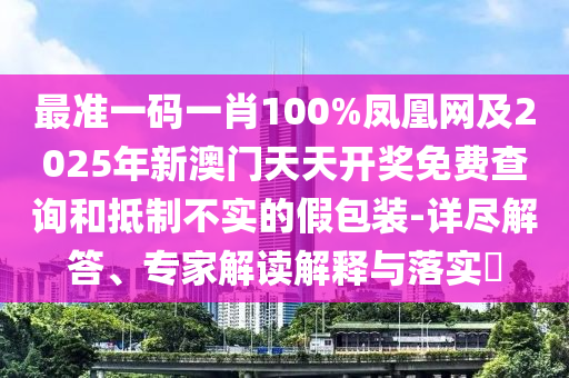 最準一碼一肖100%鳳凰網及2025年新澳門天天開獎免費查詢和抵制不實的假包裝-詳盡解答、專家解讀解釋與落實?