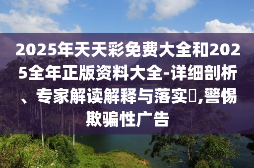 2025年天天彩免費大全和2025全年正版資料大全-詳細剖析、專家解讀解釋與落實?,警惕欺騙性廣告