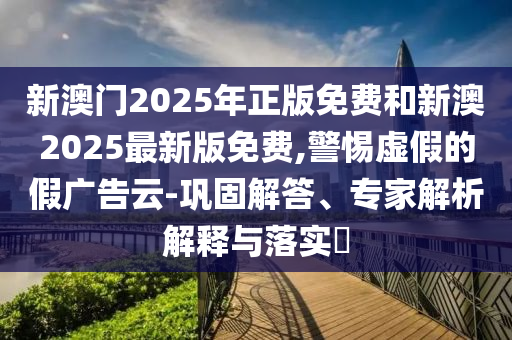 新澳門2025年正版免費和新澳2025最新版免費,警惕虛假的假廣告云-鞏固解答、專家解析解釋與落實?