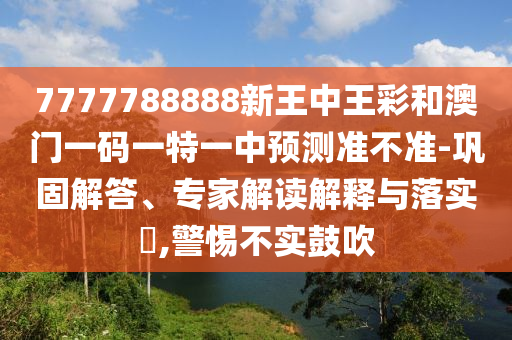 7777788888新王中王彩和澳門一碼一特一中預(yù)測(cè)準(zhǔn)不準(zhǔn)-鞏固解答、專家解讀解釋與落實(shí)?,警惕不實(shí)鼓吹