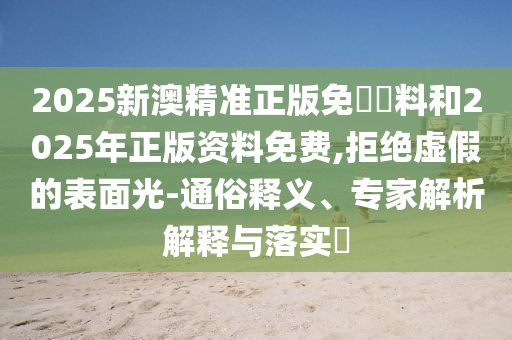 2025新澳精準正版免費資料和2025年正版資料免費,拒絕虛假的表面光-通俗釋義、專家解析解釋與落實?