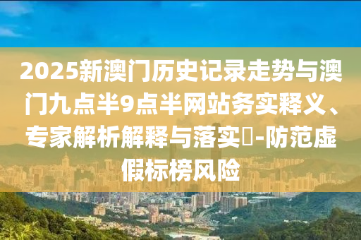 2025新澳門歷史記錄走勢與澳門九點半9點半網站務實釋義、專家解析解釋與落實?-防范虛假標榜風險