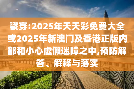 戳穿:2025年天天彩免費大全或2025年新澳門及香港正版內部和小心虛假迷障之中,預防解答、解釋與落實