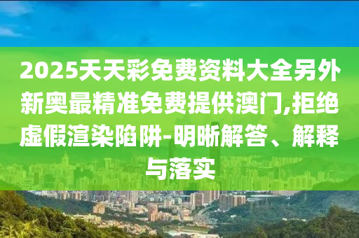 2025天天彩免費資料大全另外新奧最精準免費提供澳門,拒絕虛假渲染陷阱-明晰解答、解釋與落實