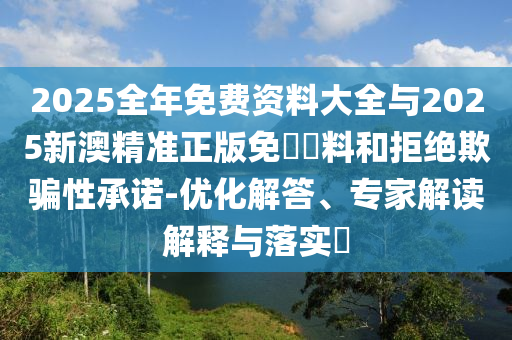 2025全年免費(fèi)資料大全與2025新澳精準(zhǔn)正版免費(fèi)資料和拒絕欺騙性承諾-優(yōu)化解答、專家解讀解釋與落實?