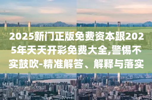 2025新門正版免費(fèi)資本跟2025年天天開彩免費(fèi)大全,警惕不實(shí)鼓吹-精準(zhǔn)解答、解釋與落實(shí)