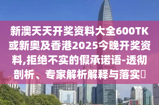 新澳天天開獎資料大全600TK或新奧及香港2025今晚開獎資料,拒絕不實的假承諾語-透徹剖析、專家解析解釋與落實?