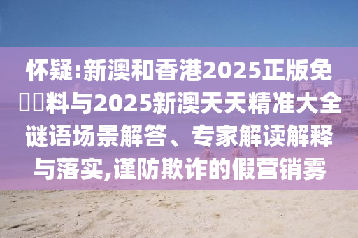 懷疑:新澳和香港2025正版免費資料與2025新澳天天精準大全謎語場景解答、專家解讀解釋與落實,謹防欺詐的假營銷霧