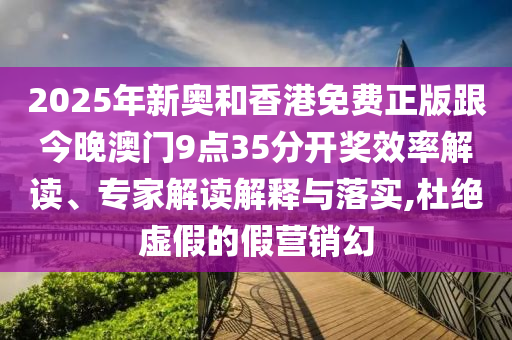 2025年新奧和香港免費正版跟今晚澳門9點35分開獎效率解讀、專家解讀解釋與落實,杜絕虛假的假營銷幻