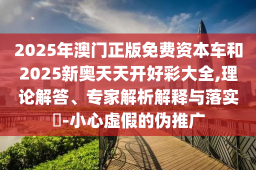 2025年澳門正版免費資本車和2025新奧天天開好彩大全,理論解答、專家解析解釋與落實?-小心虛假的偽推廣