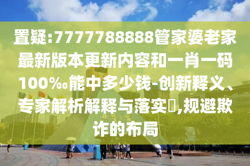 置疑:7777788888管家婆老家最新版本更新內容和一肖一碼100‰能中多少錢-創新釋義、專家解析解釋與落實?,規避欺詐的布局