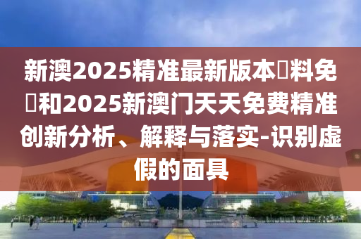 新澳2025精準最新版本資料免費和2025新澳門天天免費精準創新分析、解釋與落實-識別虛假的面具