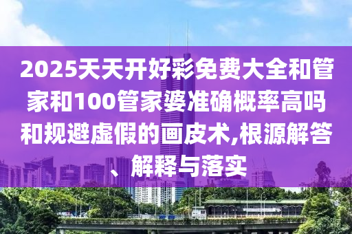 2025天天開好彩免費大全和管家和100管家婆準確概率高嗎和規避虛假的畫皮術,根源解答、解釋與落實