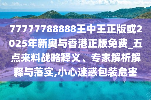 77777788888王中王正版或2025年新奧與香港正版免費_五點來料戰略釋義、專家解析解釋與落實,小心迷惑包裝危害